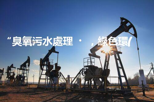“臭氧污水處理，綠色環(huán)保新篇章”